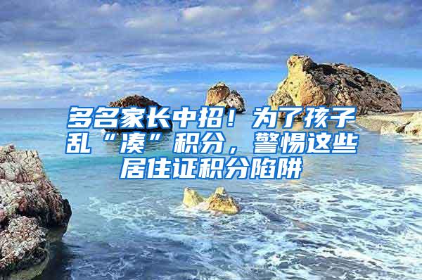 多名家长中招！为了孩子乱“凑”积分，警惕这些居住证积分陷阱