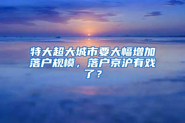 特大超大城市要大幅增加落户规模，落户京沪有戏了？