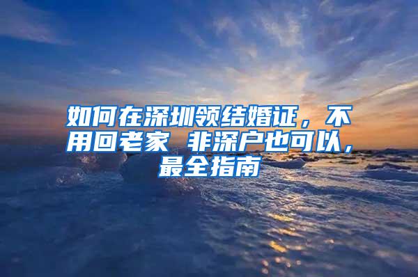 如何在深圳领结婚证，不用回老家 非深户也可以，最全指南