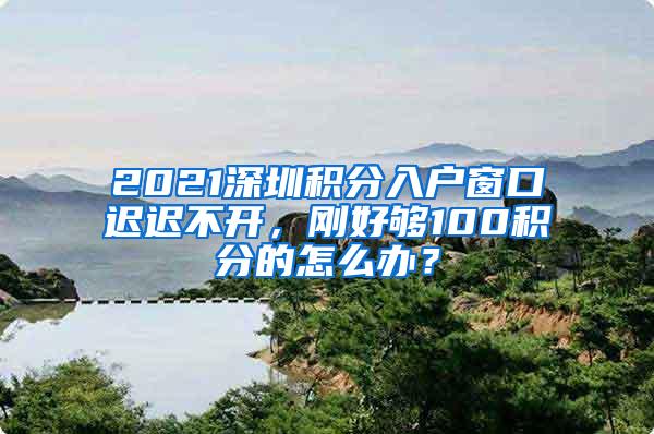 2021深圳积分入户窗口迟迟不开，刚好够100积分的怎么办？