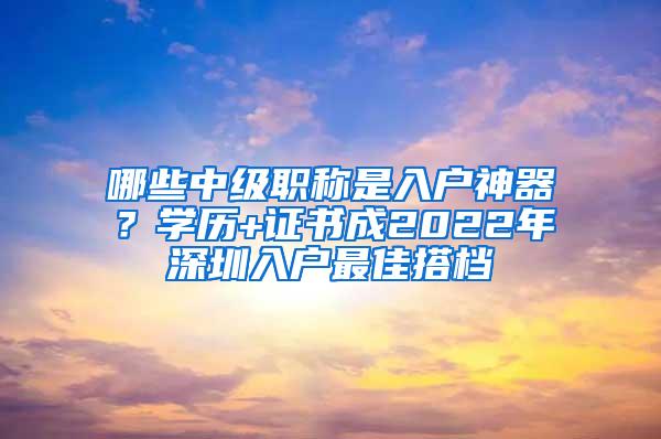 哪些中级职称是入户神器？学历+证书成2022年深圳入户最佳搭档