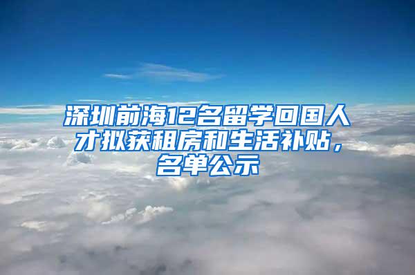 深圳前海12名留学回国人才拟获租房和生活补贴，名单公示