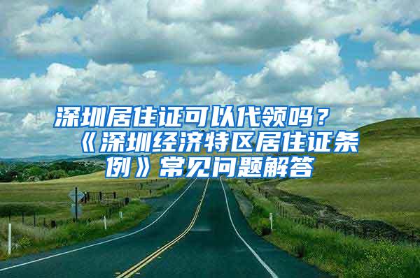 深圳居住证可以代领吗？《深圳经济特区居住证条例》常见问题解答