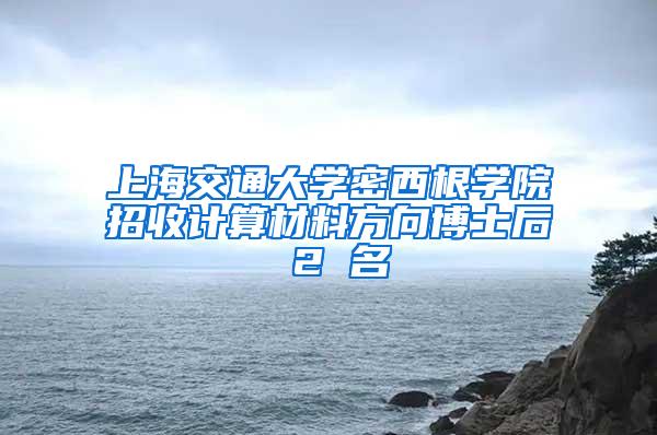 上海交通大学密西根学院招收计算材料方向博士后 2 名