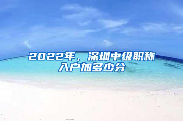 2022年，深圳中级职称入户加多少分