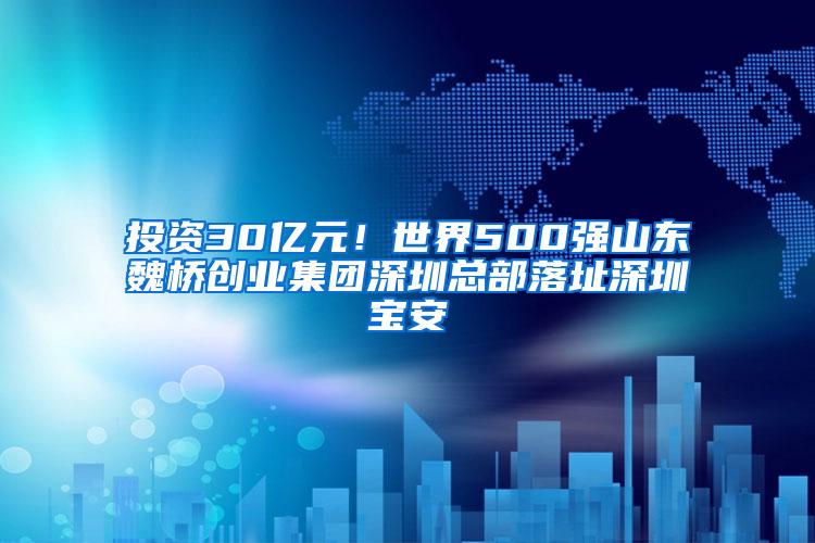 投资30亿元！世界500强山东魏桥创业集团深圳总部落址深圳宝安