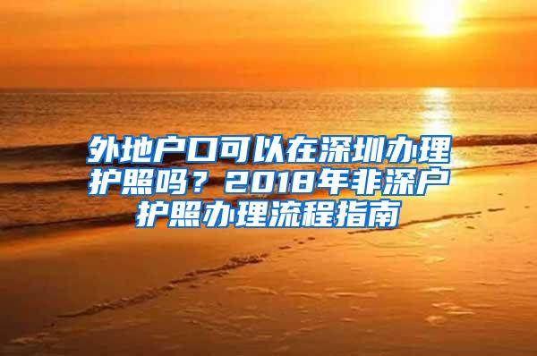 外地户口可以在深圳办理护照吗？2018年非深户护照办理流程指南