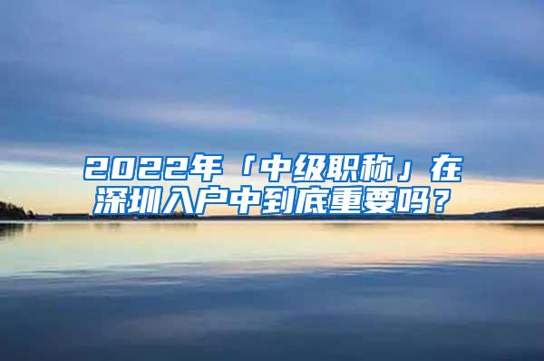 2022年「中级职称」在深圳入户中到底重要吗？