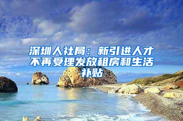 深圳人社局：新引进人才不再受理发放租房和生活补贴