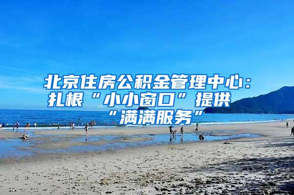 北京住房公积金管理中心：扎根“小小窗口”提供“满满服务”