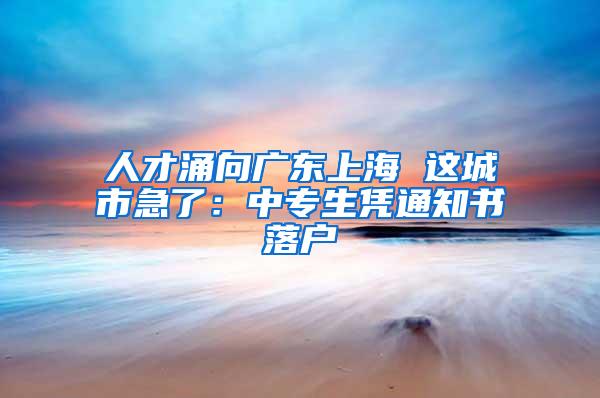 人才涌向广东上海 这城市急了：中专生凭通知书落户