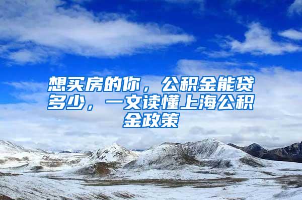 想买房的你，公积金能贷多少，一文读懂上海公积金政策