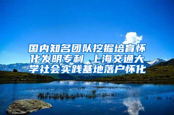 国内知名团队挖掘培育怀化发明专利 上海交通大学社会实践基地落户怀化