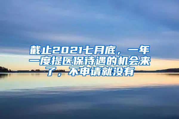 截止2021七月底，一年一度提医保待遇的机会来了，不申请就没有