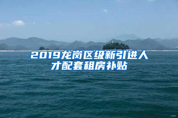 2019龙岗区级新引进人才配套租房补贴