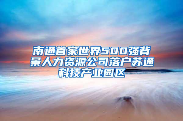 南通首家世界500强背景人力资源公司落户苏通科技产业园区