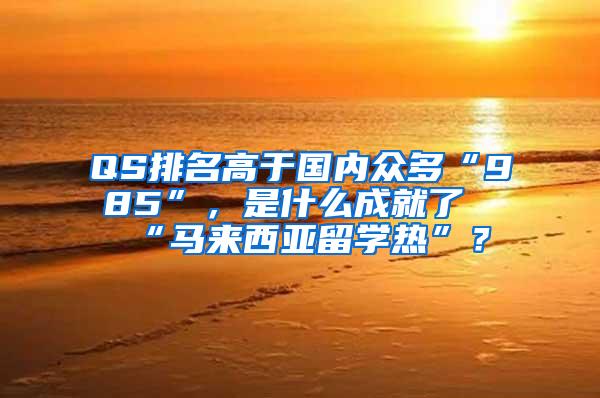 QS排名高于国内众多“985”，是什么成就了“马来西亚留学热”？