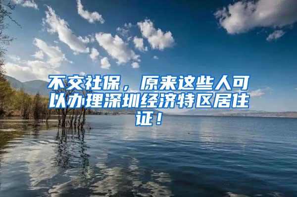 不交社保，原来这些人可以办理深圳经济特区居住证！