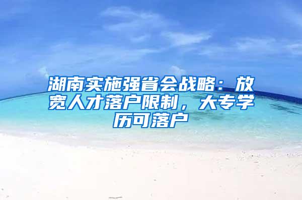 湖南实施强省会战略：放宽人才落户限制，大专学历可落户