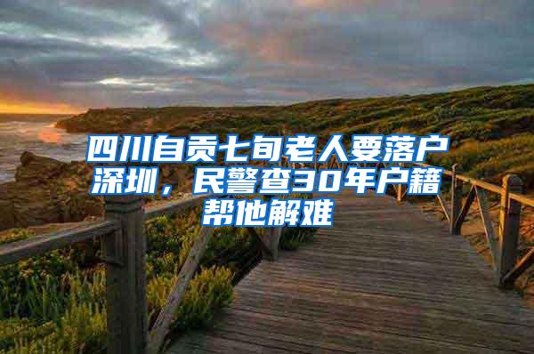 四川自贡七旬老人要落户深圳，民警查30年户籍帮他解难