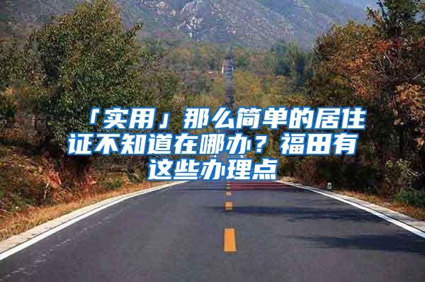 「实用」那么简单的居住证不知道在哪办？福田有这些办理点