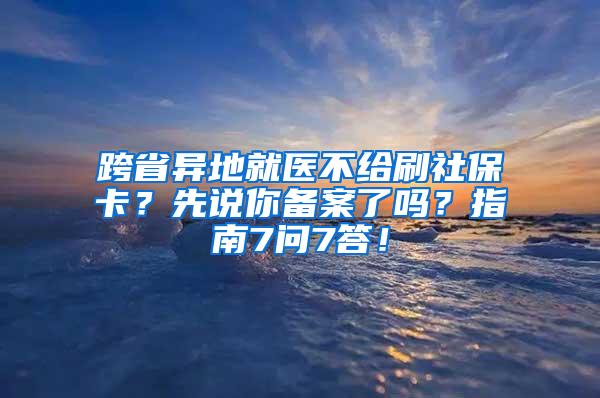 跨省异地就医不给刷社保卡？先说你备案了吗？指南7问7答！