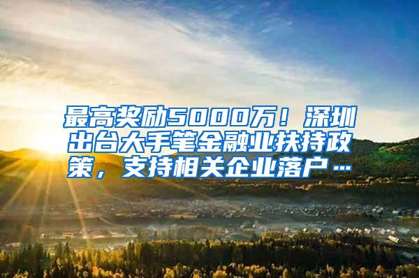 最高奖励5000万！深圳出台大手笔金融业扶持政策，支持相关企业落户…