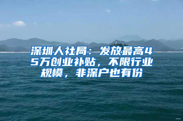 深圳人社局：发放最高45万创业补贴，不限行业规模，非深户也有份