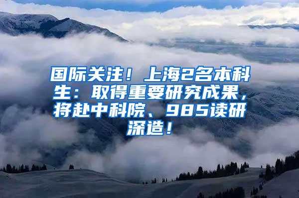 国际关注！上海2名本科生：取得重要研究成果，将赴中科院、985读研深造！