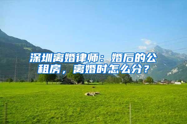 深圳离婚律师：婚后的公租房，离婚时怎么分？