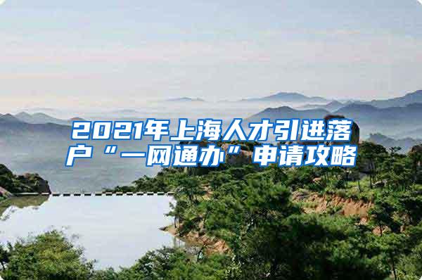 2021年上海人才引进落户“一网通办”申请攻略