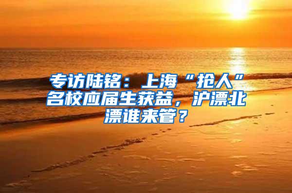 专访陆铭：上海“抢人”名校应届生获益，沪漂北漂谁来管？