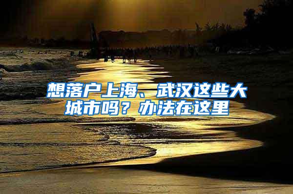 想落户上海、武汉这些大城市吗？办法在这里