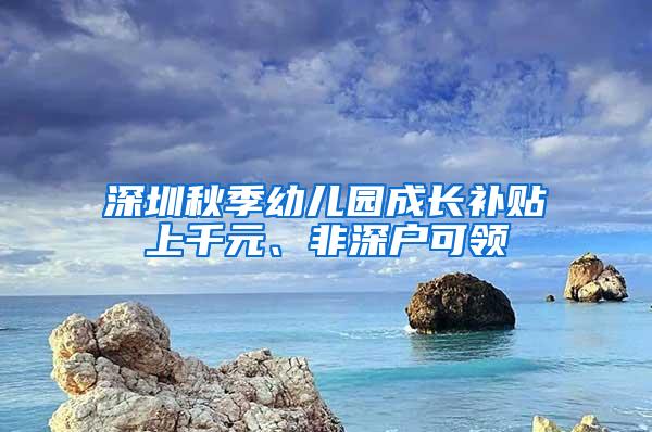 深圳秋季幼儿园成长补贴上千元、非深户可领