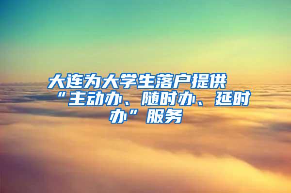 大连为大学生落户提供“主动办、随时办、延时办”服务