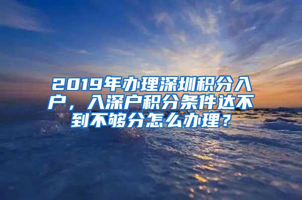 2019年办理深圳积分入户，入深户积分条件达不到不够分怎么办理？