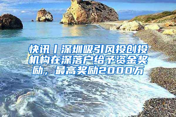 快讯丨深圳吸引风投创投机构在深落户给予资金奖励，最高奖励2000万