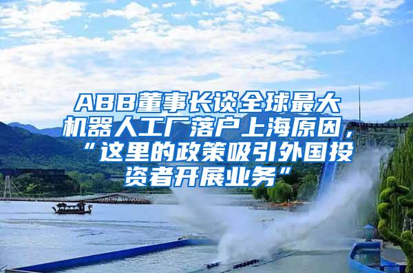 ABB董事长谈全球最大机器人工厂落户上海原因，“这里的政策吸引外国投资者开展业务”