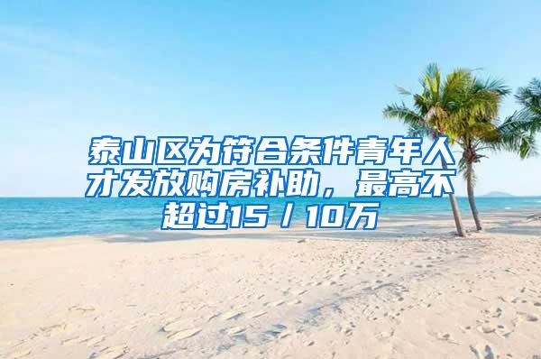 泰山区为符合条件青年人才发放购房补助，最高不超过15／10万