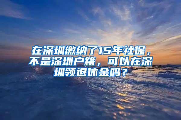 在深圳缴纳了15年社保，不是深圳户籍，可以在深圳领退休金吗？