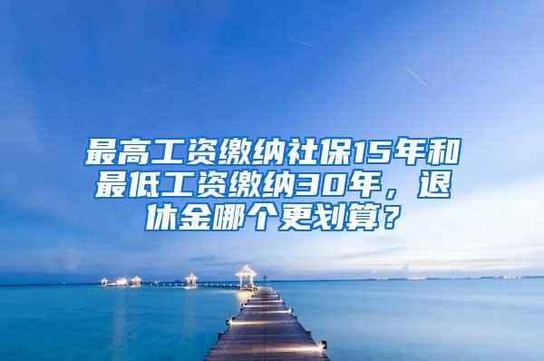 最高工资缴纳社保15年和最低工资缴纳30年，退休金哪个更划算？