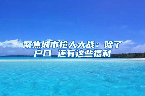 聚焦城市抢人大战：除了户口 还有这些福利