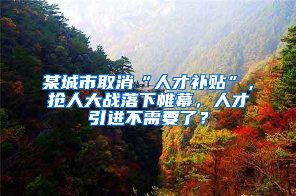 某城市取消“人才补贴”，抢人大战落下帷幕，人才引进不需要了？