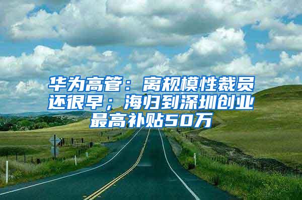 华为高管：离规模性裁员还很早；海归到深圳创业最高补贴50万