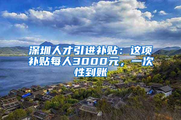 深圳人才引进补贴：这项补贴每人3000元，一次性到账