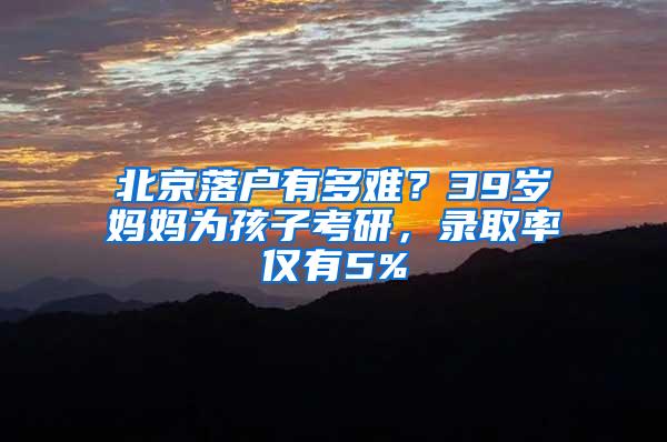 北京落户有多难？39岁妈妈为孩子考研，录取率仅有5%