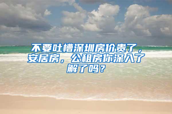 不要吐槽深圳房价贵了，安居房，公租房你深入了解了吗？