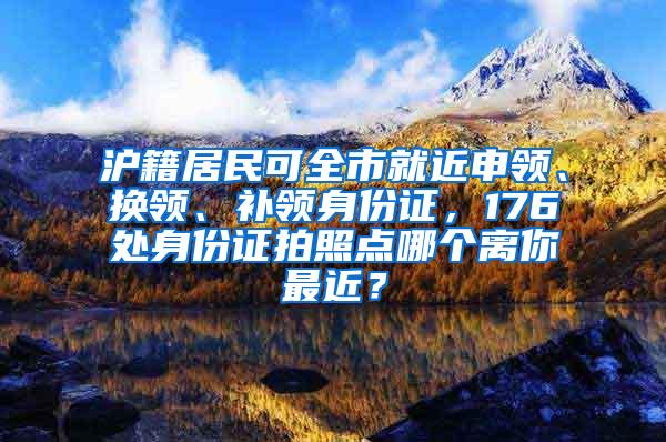 沪籍居民可全市就近申领、换领、补领身份证，176处身份证拍照点哪个离你最近？