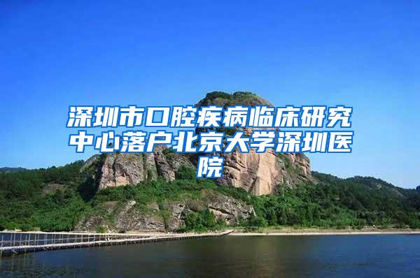 深圳市口腔疾病临床研究中心落户北京大学深圳医院