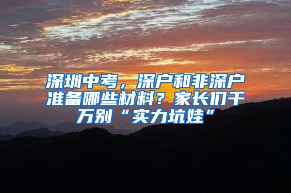 深圳中考，深户和非深户准备哪些材料？家长们千万别“实力坑娃”